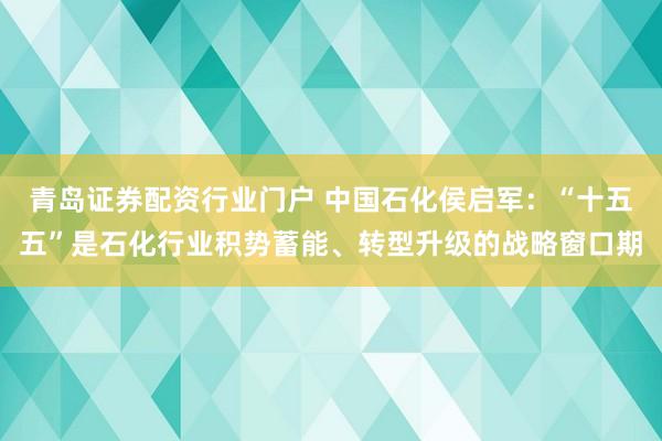 青岛证券配资行业门户 中国石化侯启军：“十五五”是石化行业积势蓄能、转型升级的战略窗口期