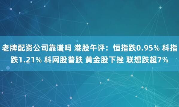 老牌配资公司靠谱吗 港股午评：恒指跌0.95% 科指跌1.21% 科网股普跌 黄金股下挫 联想跌超7%