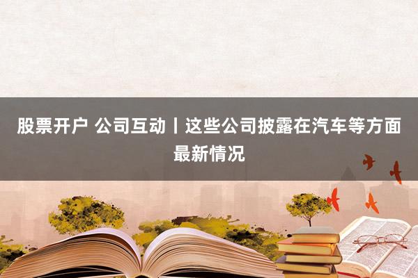 股票开户 公司互动丨这些公司披露在汽车等方面最新情况