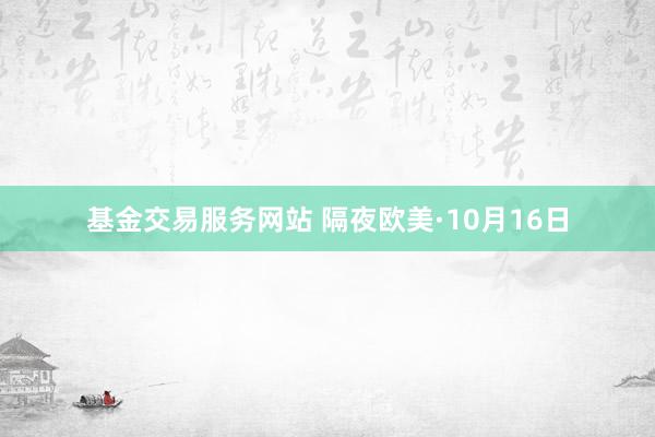 基金交易服务网站 隔夜欧美·10月16日