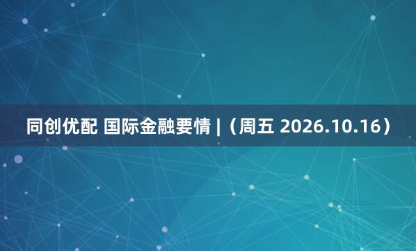 同创优配 国际金融要情 |(周五 2026.10.16)