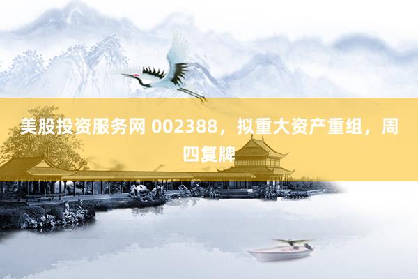 美股投资服务网 002388，拟重大资产重组，周四复牌