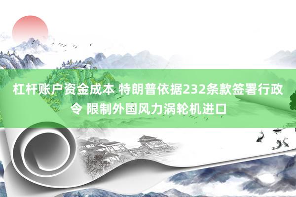杠杆账户资金成本 特朗普依据232条款签署行政令 限制外国风力涡轮机进口
