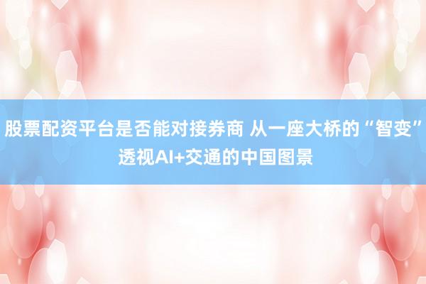 股票配资平台是否能对接券商 从一座大桥的“智变” 透视AI+交通的中国图景