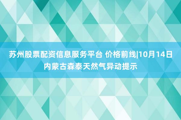 苏州股票配资信息服务平台 价格前线|10月14日内蒙古森泰天然气异动提示