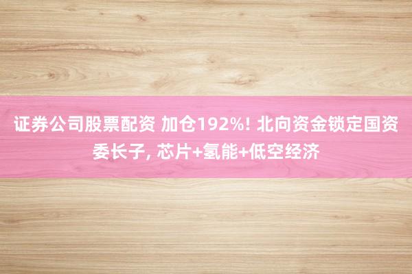 证券公司股票配资 加仓192%! 北向资金锁定国资委长子, 芯片+氢能+低空经济