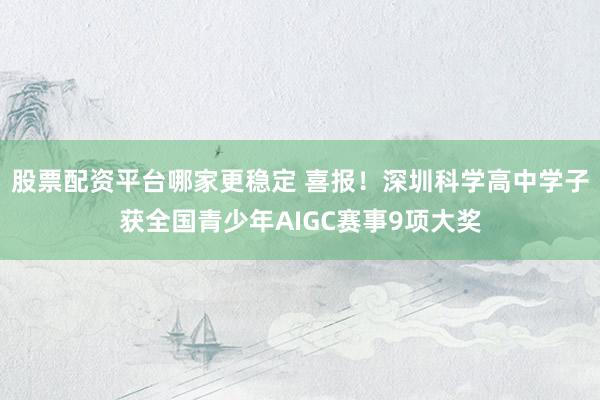 股票配资平台哪家更稳定 喜报！深圳科学高中学子获全国青少年AIGC赛事9项大奖