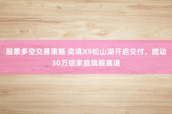 股票多空交易策略 奕境X9松山湖开启交付，搅动30万级家庭旗舰赛道