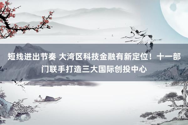 短线进出节奏 大湾区科技金融有新定位！十一部门联手打造三大国际创投中心