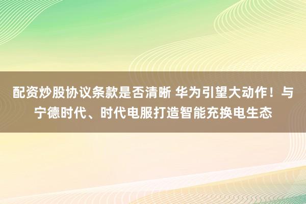 配资炒股协议条款是否清晰 华为引望大动作！与宁德时代、时代电服打造智能充换电生态
