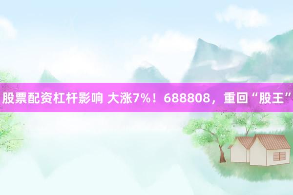 股票配资杠杆影响 大涨7%!688808,重回“股王”