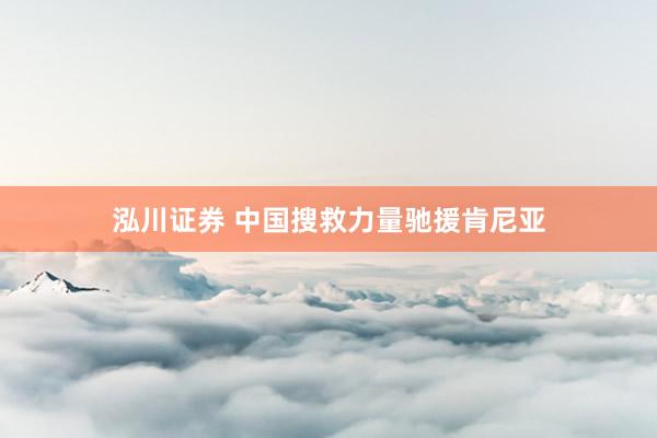 泓川证券 中国搜救力量驰援肯尼亚